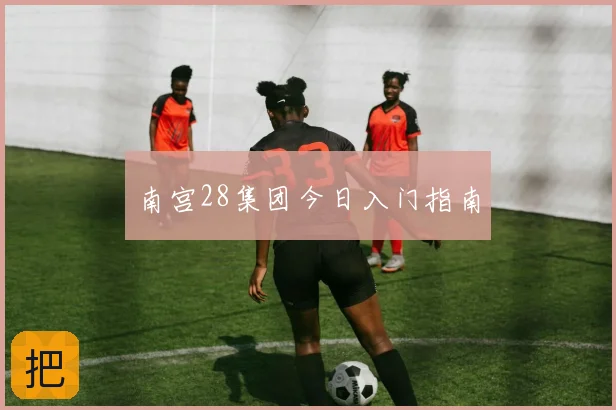 南宫28集团今日入门指南